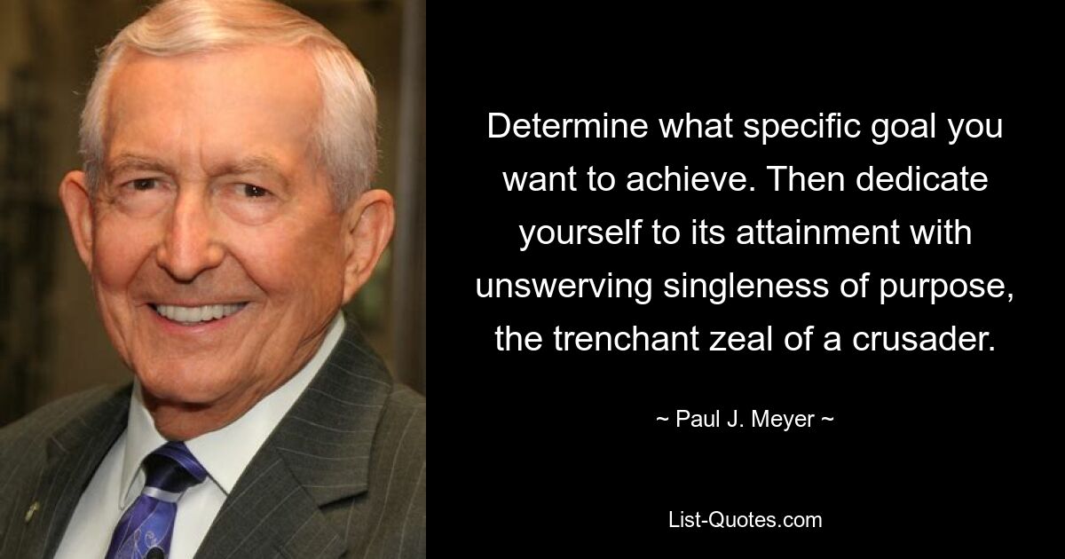 Determine what specific goal you want to achieve. Then dedicate yourself to its attainment with unswerving singleness of purpose, the trenchant zeal of a crusader. — © Paul J. Meyer