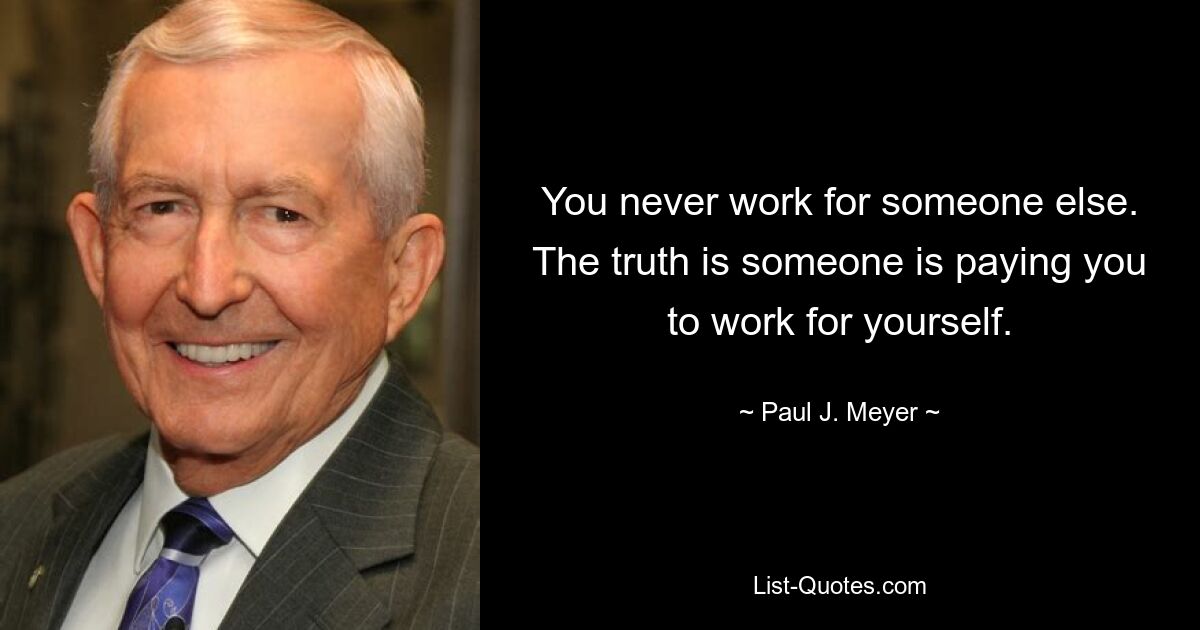 You never work for someone else. The truth is someone is paying you to work for yourself. — © Paul J. Meyer