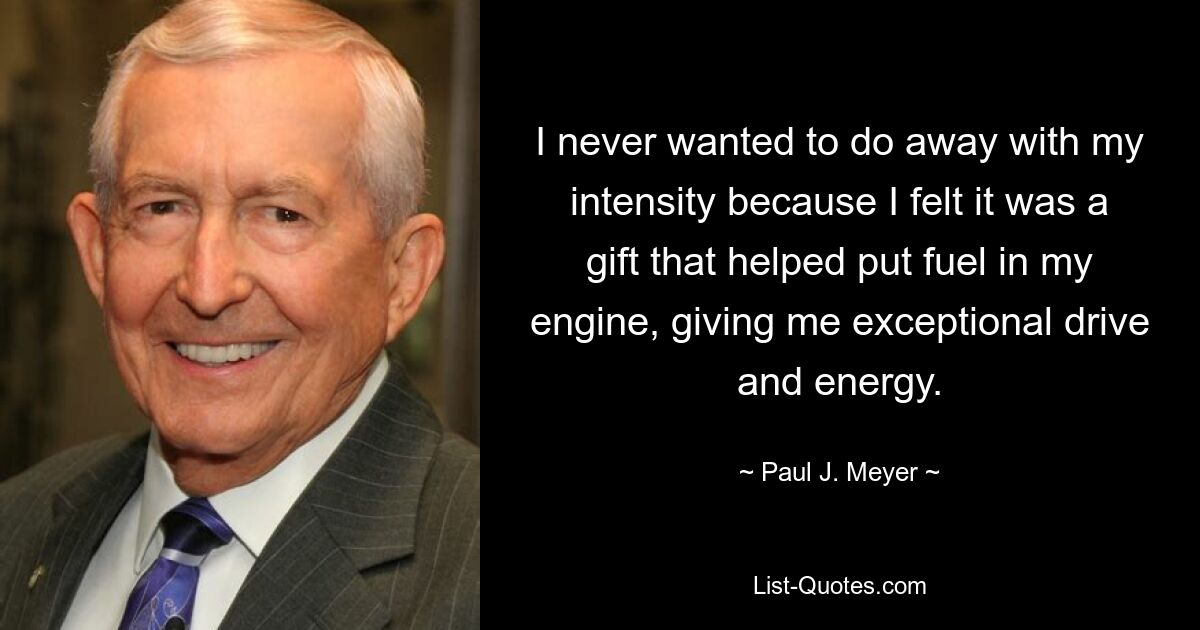 I never wanted to do away with my intensity because I felt it was a gift that helped put fuel in my engine, giving me exceptional drive and energy. — © Paul J. Meyer