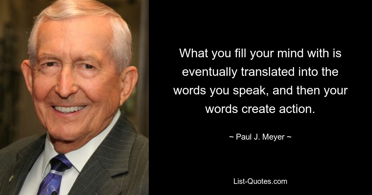 What you fill your mind with is eventually translated into the words you speak, and then your words create action. — © Paul J. Meyer