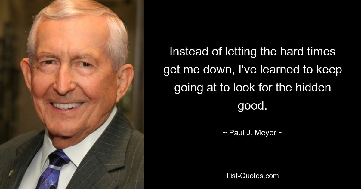 Instead of letting the hard times get me down, I've learned to keep going at to look for the hidden good. — © Paul J. Meyer