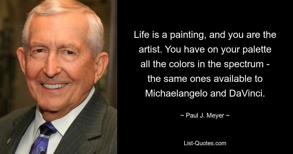 Life is a painting, and you are the artist. You have on your palette all the colors in the spectrum - the same ones available to Michaelangelo and DaVinci. — © Paul J. Meyer