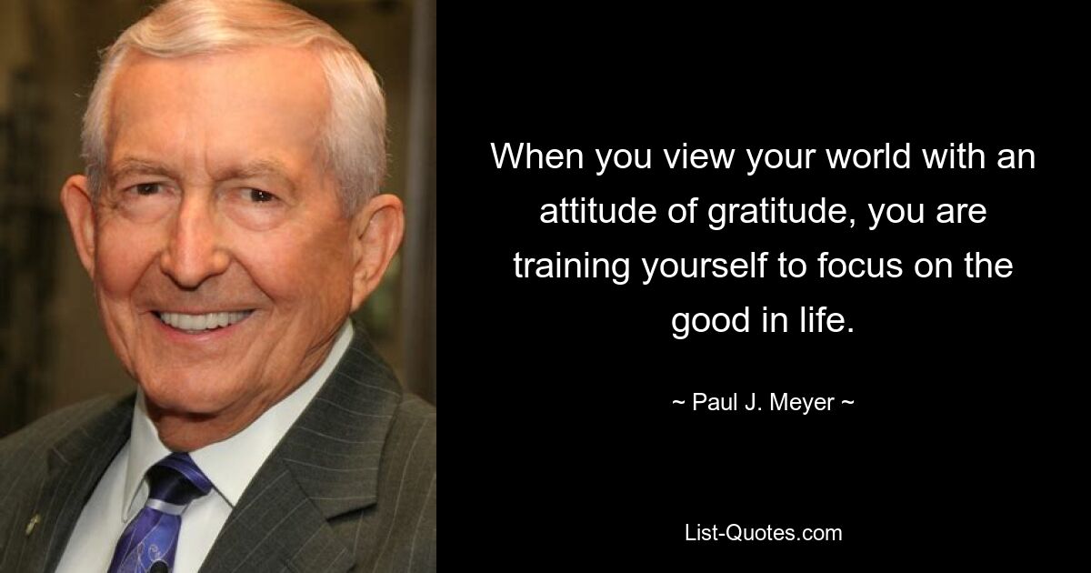 When you view your world with an attitude of gratitude, you are training yourself to focus on the good in life. — © Paul J. Meyer