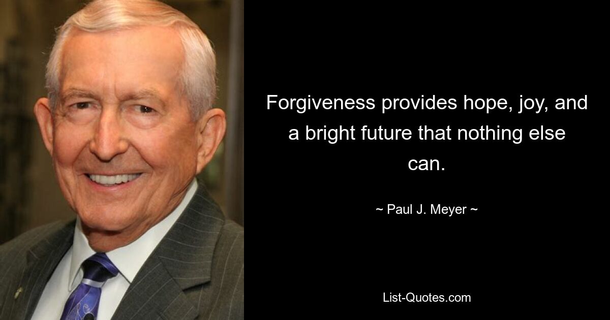 Forgiveness provides hope, joy, and a bright future that nothing else can. — © Paul J. Meyer