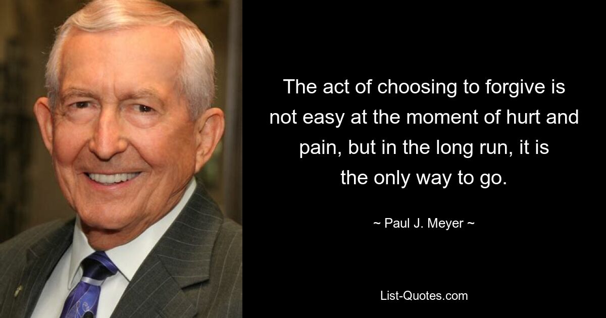 The act of choosing to forgive is not easy at the moment of hurt and pain, but in the long run, it is the only way to go. — © Paul J. Meyer