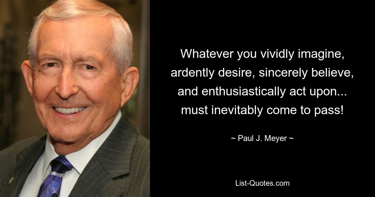 Whatever you vividly imagine, ardently desire, sincerely believe, and enthusiastically act upon... must inevitably come to pass! — © Paul J. Meyer