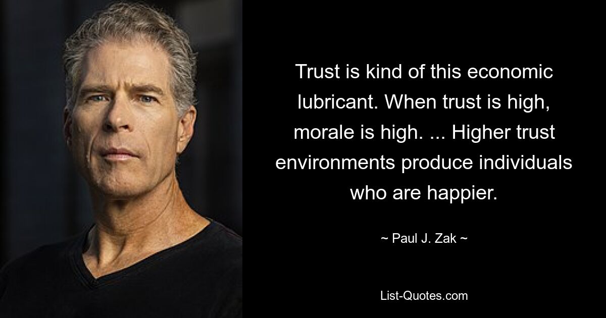 Trust is kind of this economic lubricant. When trust is high, morale is high. ... Higher trust environments produce individuals who are happier. — © Paul J. Zak