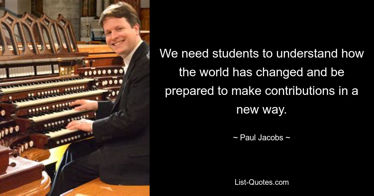 We need students to understand how the world has changed and be prepared to make contributions in a new way. — © Paul Jacobs