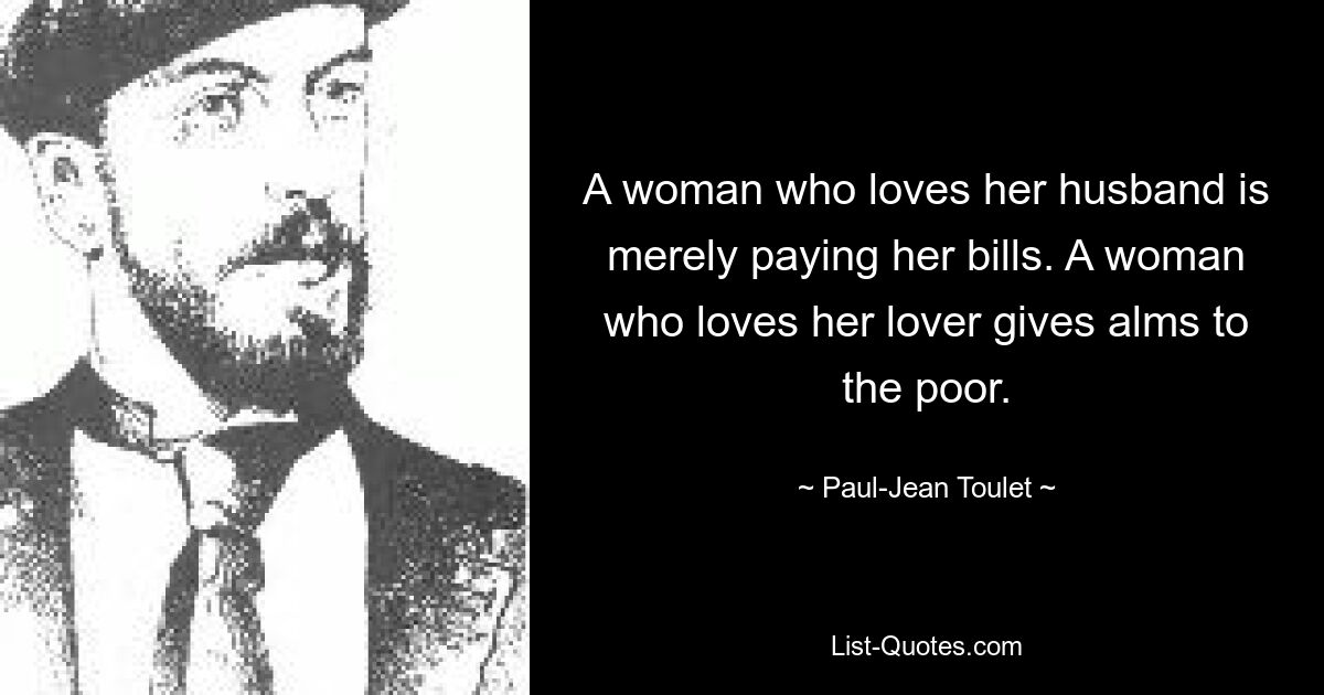 A woman who loves her husband is merely paying her bills. A woman who loves her lover gives alms to the poor. — © Paul-Jean Toulet