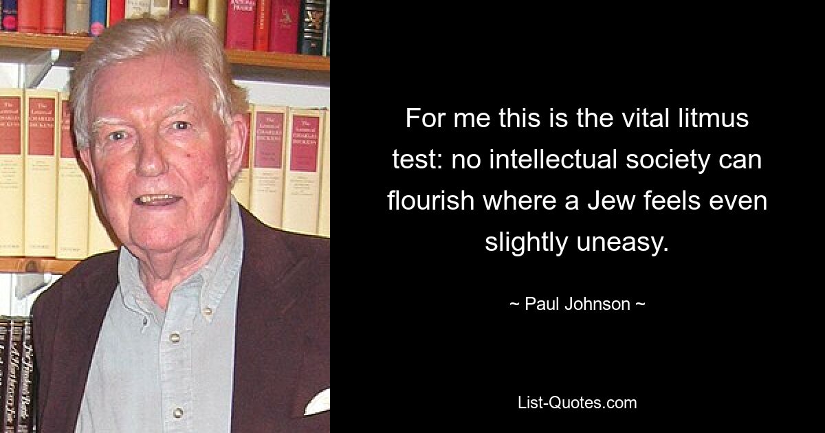 For me this is the vital litmus test: no intellectual society can flourish where a Jew feels even slightly uneasy. — © Paul Johnson