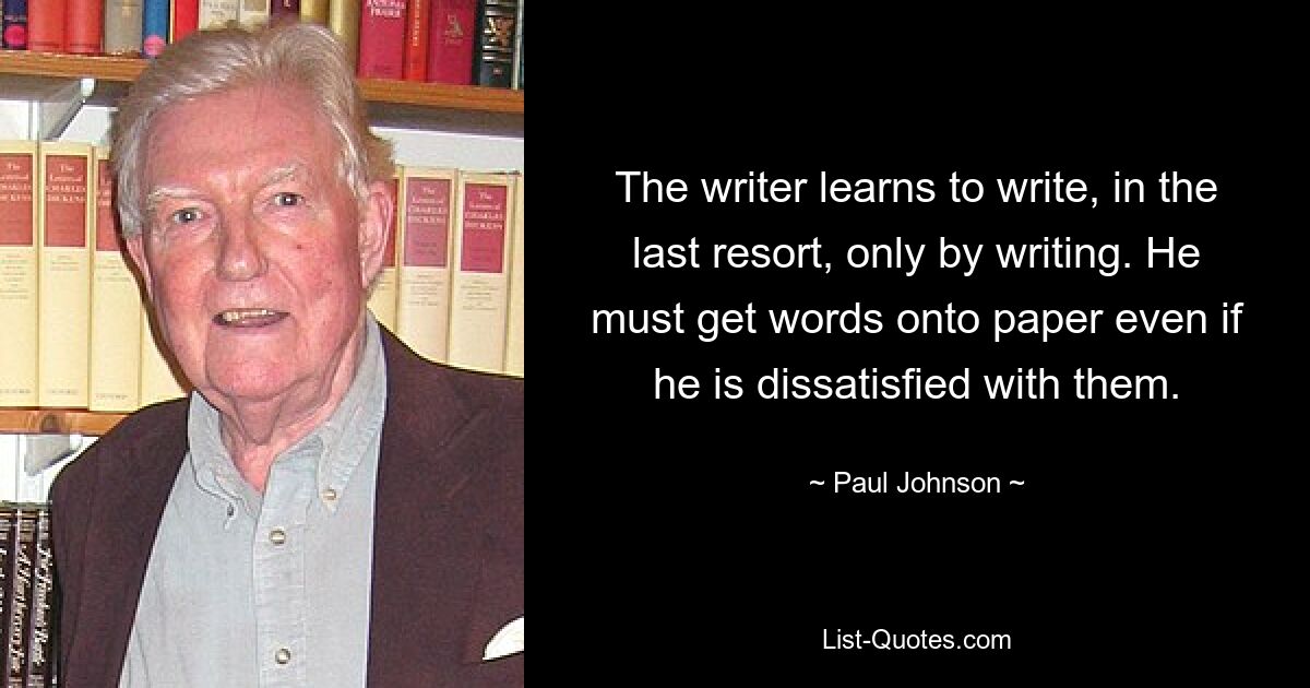 The writer learns to write, in the last resort, only by writing. He must get words onto paper even if he is dissatisfied with them. — © Paul Johnson