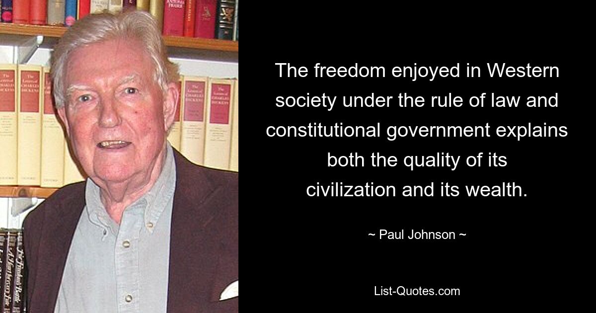 The freedom enjoyed in Western society under the rule of law and constitutional government explains both the quality of its civilization and its wealth. — © Paul Johnson