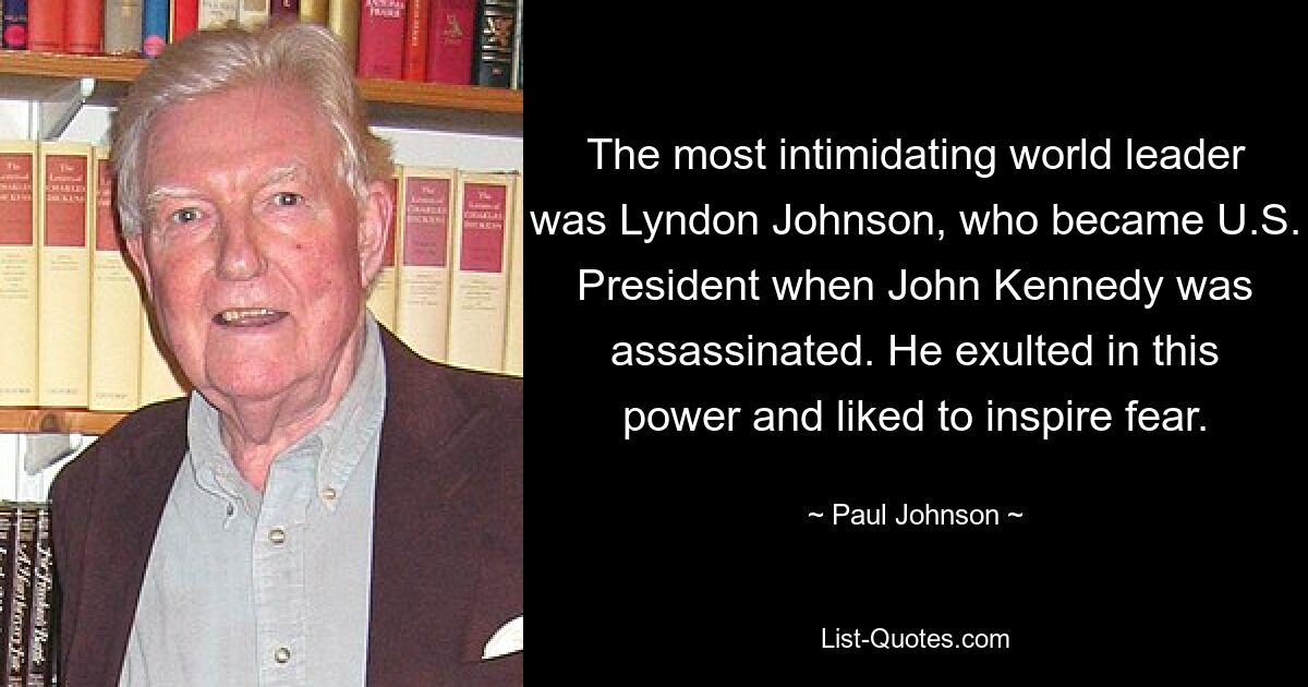 The most intimidating world leader was Lyndon Johnson, who became U.S. President when John Kennedy was assassinated. He exulted in this power and liked to inspire fear. — © Paul Johnson