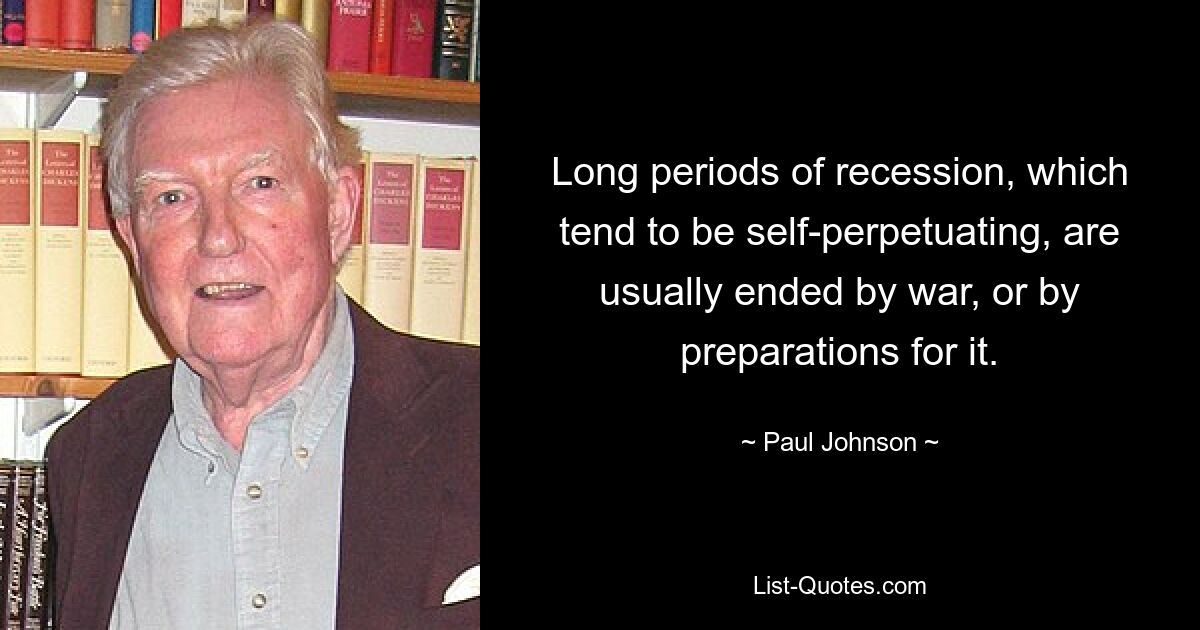 Long periods of recession, which tend to be self-perpetuating, are usually ended by war, or by preparations for it. — © Paul Johnson