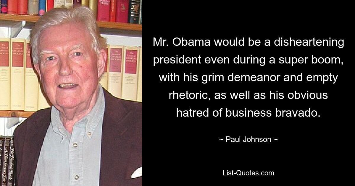 Mr. Obama would be a disheartening president even during a super boom, with his grim demeanor and empty rhetoric, as well as his obvious hatred of business bravado. — © Paul Johnson