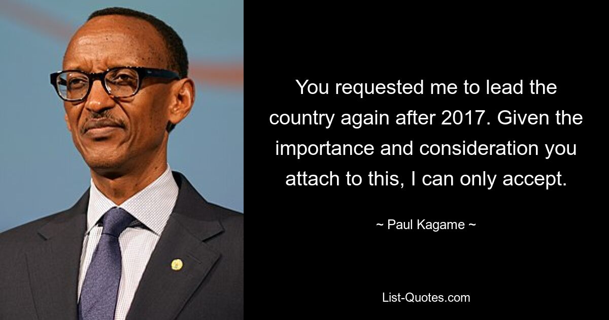 You requested me to lead the country again after 2017. Given the importance and consideration you attach to this, I can only accept. — © Paul Kagame