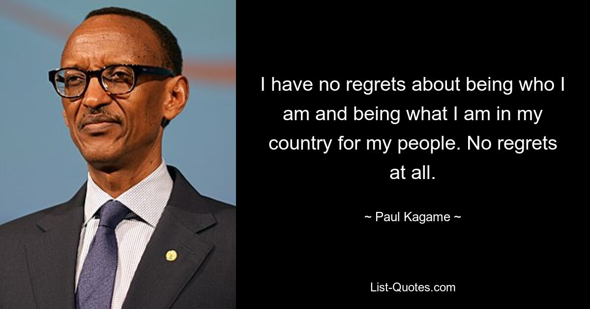 I have no regrets about being who I am and being what I am in my country for my people. No regrets at all. — © Paul Kagame