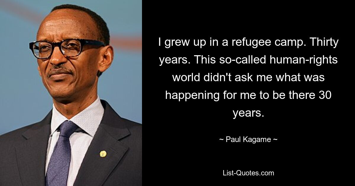 I grew up in a refugee camp. Thirty years. This so-called human-rights world didn't ask me what was happening for me to be there 30 years. — © Paul Kagame