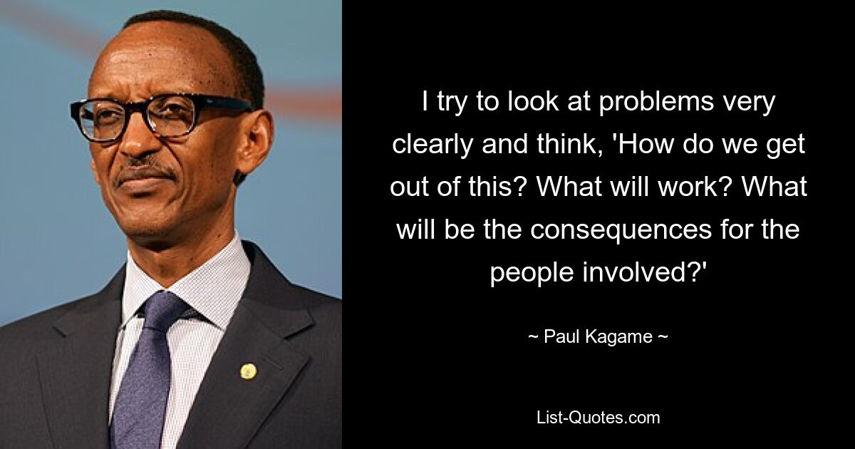 I try to look at problems very clearly and think, 'How do we get out of this? What will work? What will be the consequences for the people involved?' — © Paul Kagame