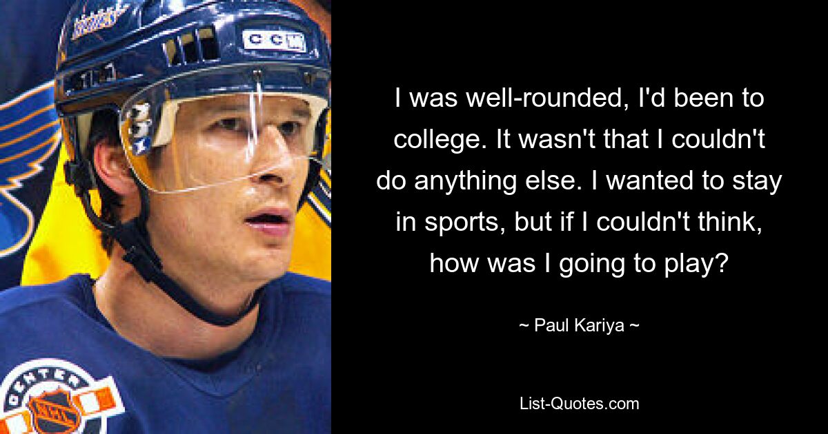 I was well-rounded, I'd been to college. It wasn't that I couldn't do anything else. I wanted to stay in sports, but if I couldn't think, how was I going to play? — © Paul Kariya