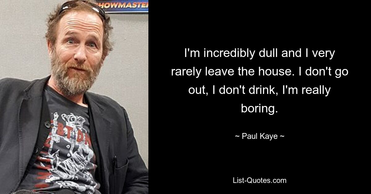 I'm incredibly dull and I very rarely leave the house. I don't go out, I don't drink, I'm really boring. — © Paul Kaye