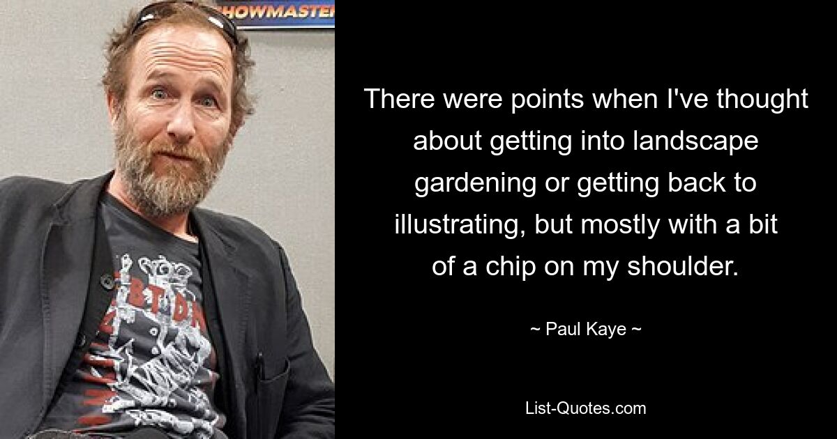 There were points when I've thought about getting into landscape gardening or getting back to illustrating, but mostly with a bit of a chip on my shoulder. — © Paul Kaye