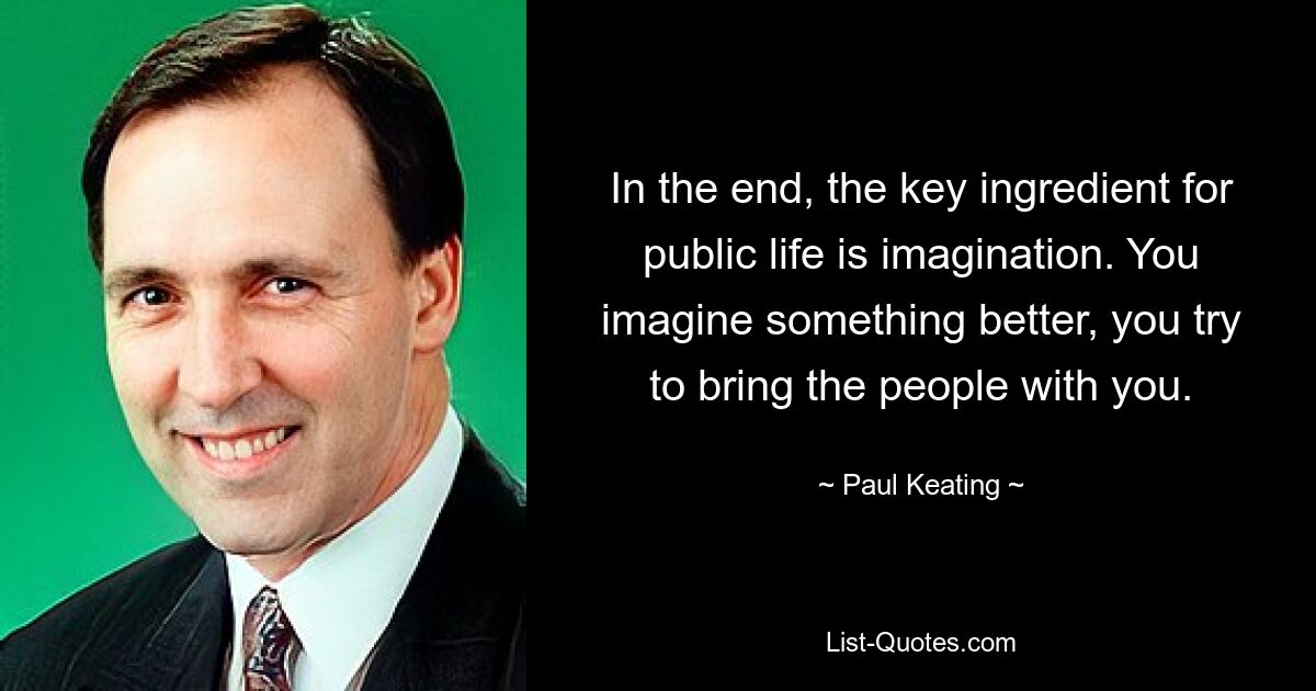 In the end, the key ingredient for public life is imagination. You imagine something better, you try to bring the people with you. — © Paul Keating