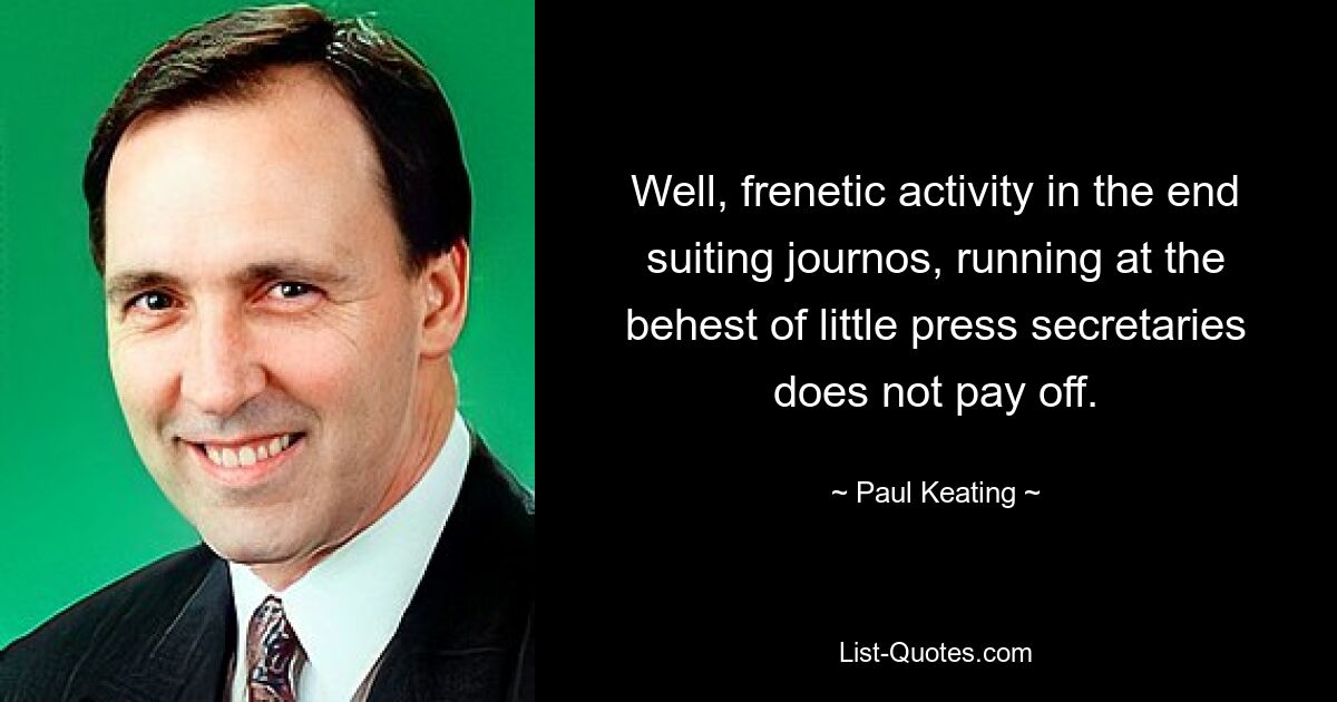 Well, frenetic activity in the end suiting journos, running at the behest of little press secretaries does not pay off. — © Paul Keating