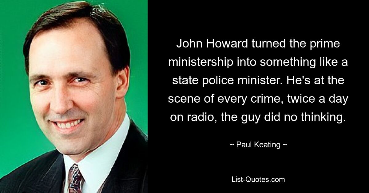 John Howard turned the prime ministership into something like a state police minister. He's at the scene of every crime, twice a day on radio, the guy did no thinking. — © Paul Keating