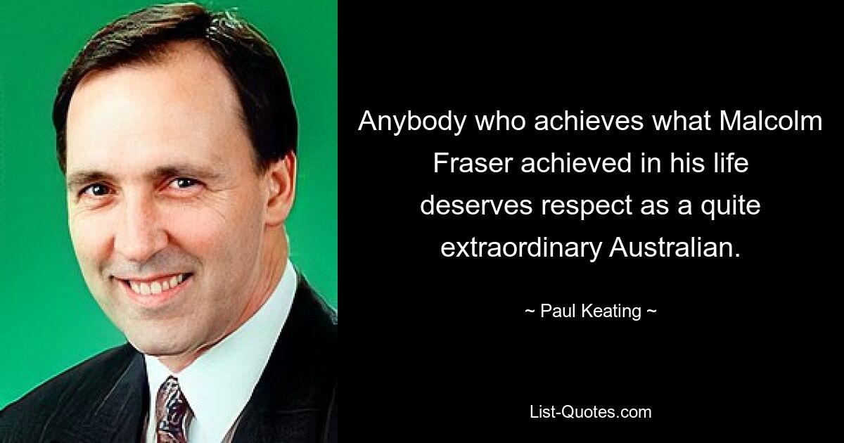 Anybody who achieves what Malcolm Fraser achieved in his life deserves respect as a quite extraordinary Australian. — © Paul Keating