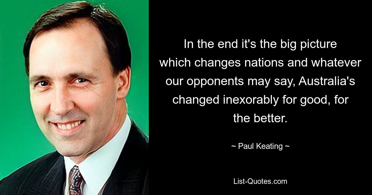 In the end it's the big picture which changes nations and whatever our opponents may say, Australia's changed inexorably for good, for the better. — © Paul Keating