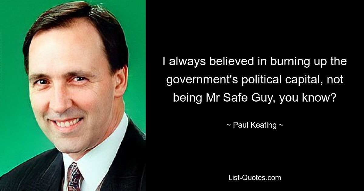 I always believed in burning up the government's political capital, not being Mr Safe Guy, you know? — © Paul Keating