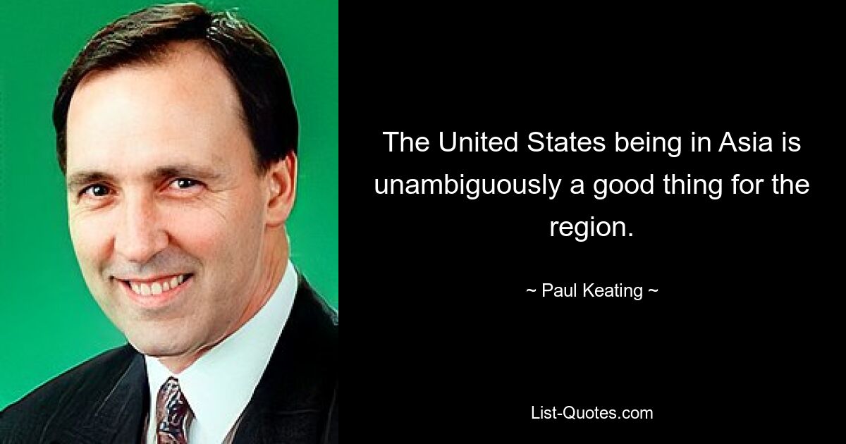 The United States being in Asia is unambiguously a good thing for the region. — © Paul Keating