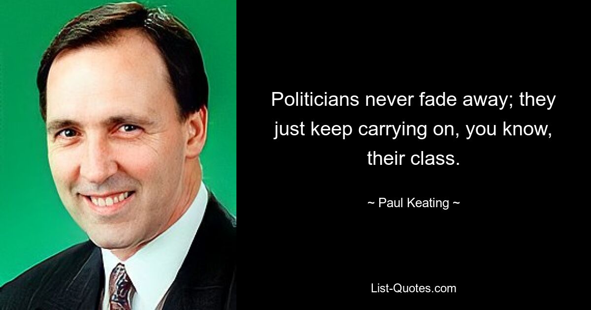 Politicians never fade away; they just keep carrying on, you know, their class. — © Paul Keating