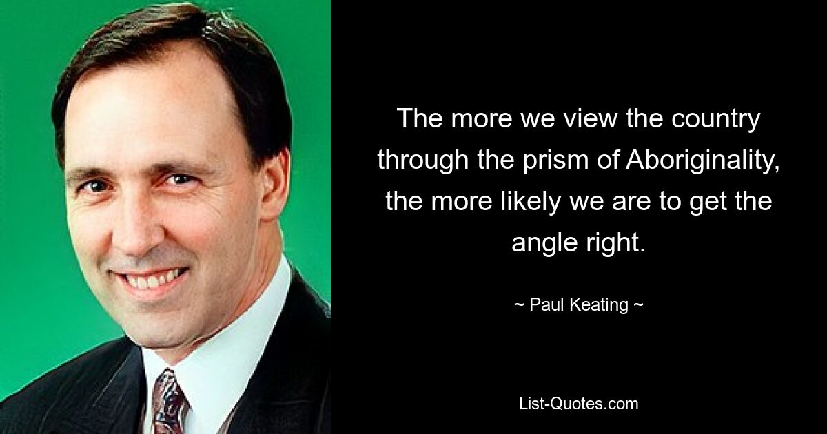 The more we view the country through the prism of Aboriginality, the more likely we are to get the angle right. — © Paul Keating