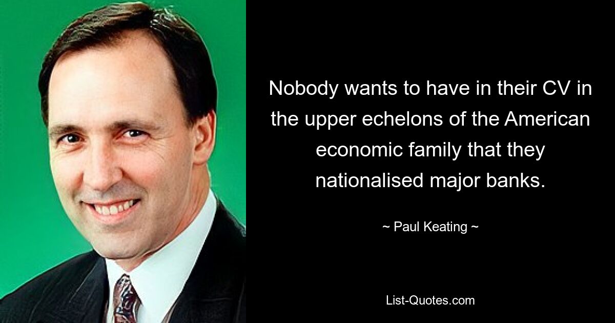 Nobody wants to have in their CV in the upper echelons of the American economic family that they nationalised major banks. — © Paul Keating