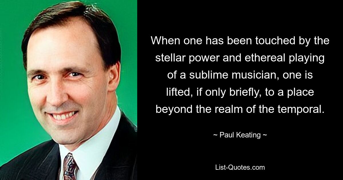 When one has been touched by the stellar power and ethereal playing of a sublime musician, one is lifted, if only briefly, to a place beyond the realm of the temporal. — © Paul Keating