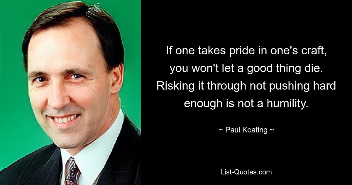 If one takes pride in one's craft, you won't let a good thing die. Risking it through not pushing hard enough is not a humility. — © Paul Keating