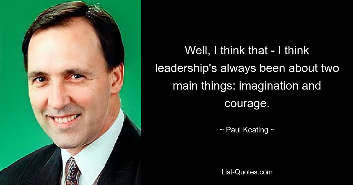 Well, I think that - I think leadership's always been about two main things: imagination and courage. — © Paul Keating