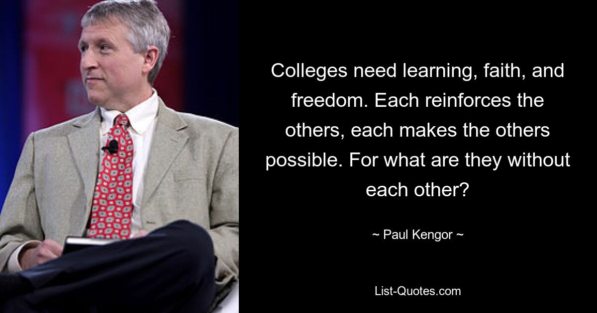 Colleges need learning, faith, and freedom. Each reinforces the others, each makes the others possible. For what are they without each other? — © Paul Kengor