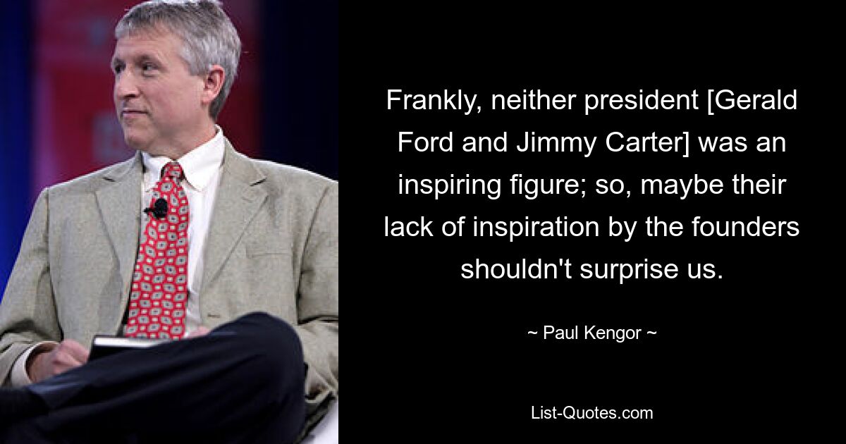 Frankly, neither president [Gerald Ford and Jimmy Carter] was an inspiring figure; so, maybe their lack of inspiration by the founders shouldn't surprise us. — © Paul Kengor