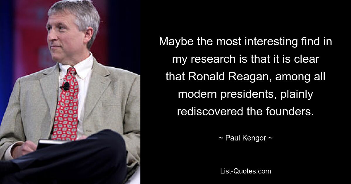 Maybe the most interesting find in my research is that it is clear that Ronald Reagan, among all modern presidents, plainly rediscovered the founders. — © Paul Kengor