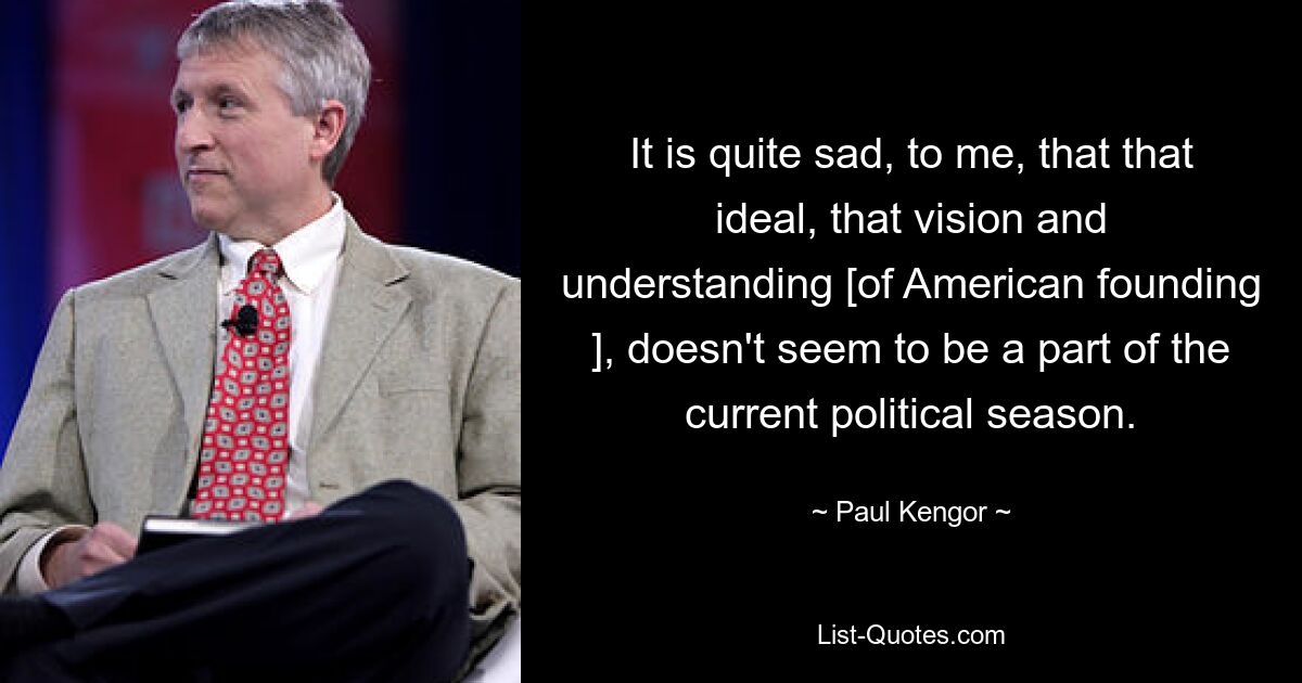 It is quite sad, to me, that that ideal, that vision and understanding [of American founding ], doesn't seem to be a part of the current political season. — © Paul Kengor