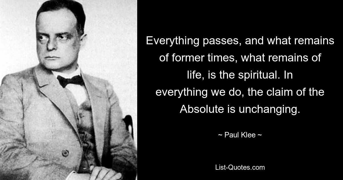 Everything passes, and what remains of former times, what remains of life, is the spiritual. In everything we do, the claim of the Absolute is unchanging. — © Paul Klee