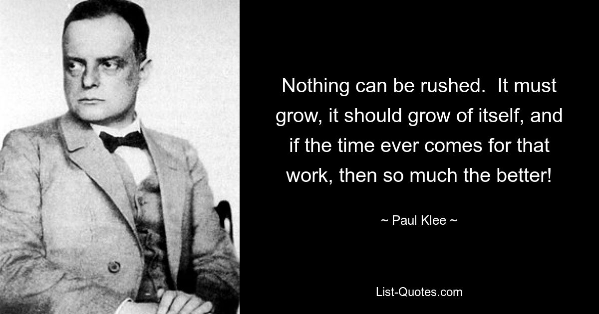 Nothing can be rushed.  It must grow, it should grow of itself, and if the time ever comes for that work, then so much the better! — © Paul Klee