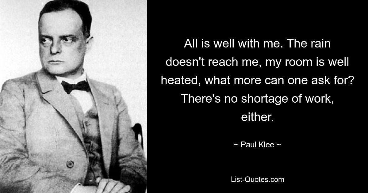 All is well with me. The rain doesn't reach me, my room is well heated, what more can one ask for? There's no shortage of work, either. — © Paul Klee