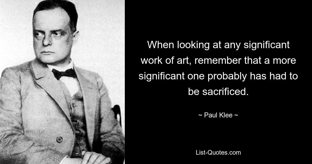 When looking at any significant work of art, remember that a more significant one probably has had to be sacrificed. — © Paul Klee