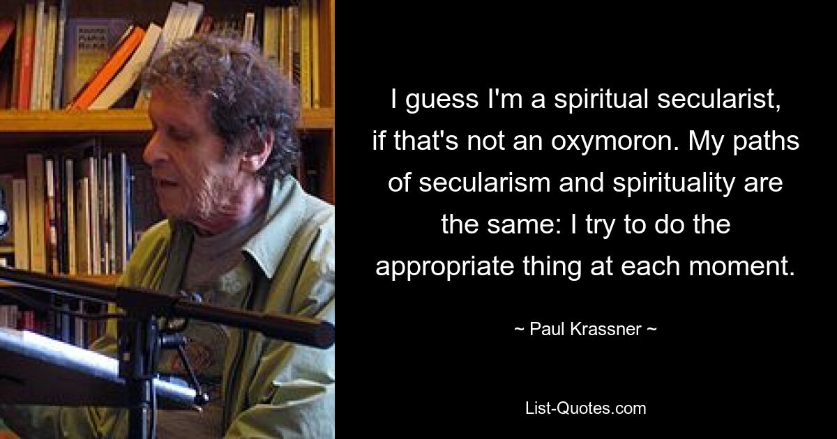 I guess I'm a spiritual secularist, if that's not an oxymoron. My paths of secularism and spirituality are the same: I try to do the appropriate thing at each moment. — © Paul Krassner