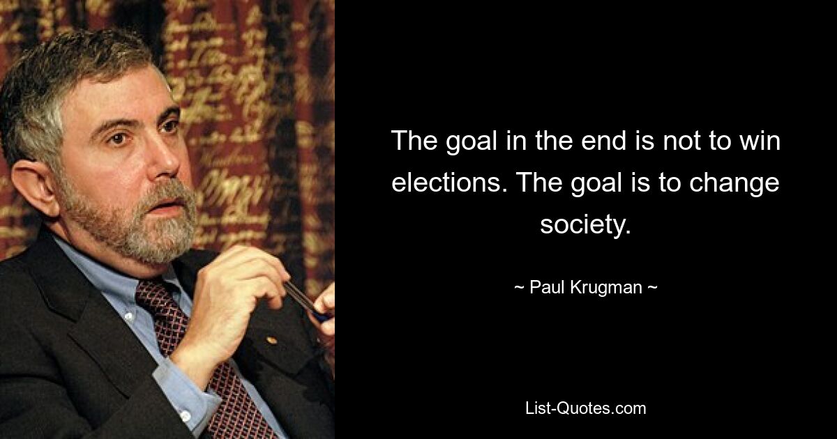 The goal in the end is not to win elections. The goal is to change society. — © Paul Krugman