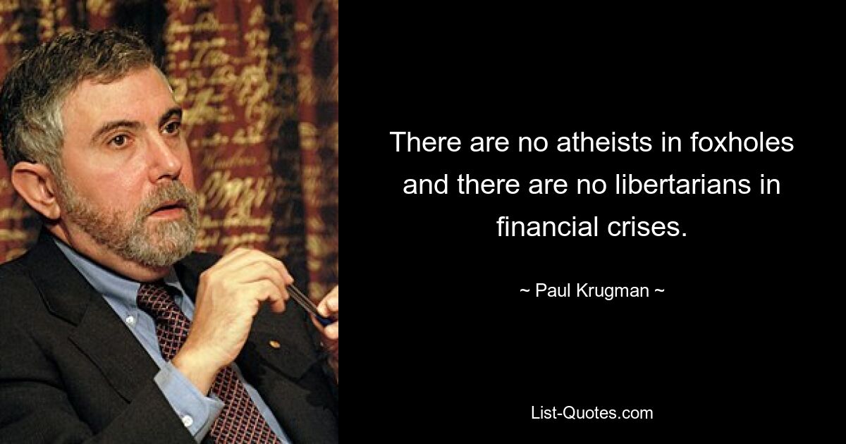 There are no atheists in foxholes and there are no libertarians in financial crises. — © Paul Krugman